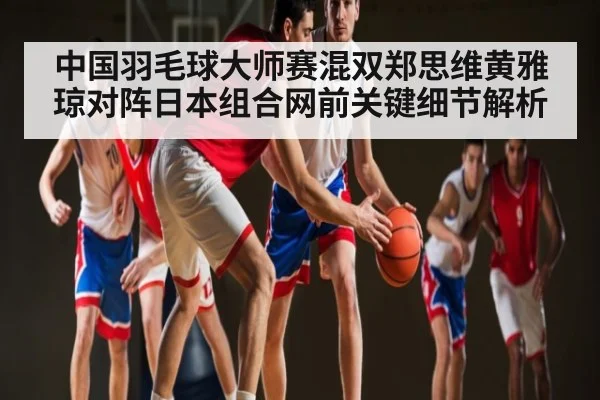中国羽毛球大师赛混双郑思维黄雅琼对阵日本组合网前关键细节解析