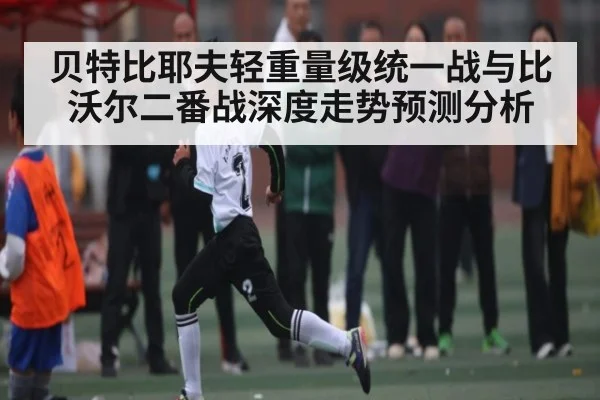 贝特比耶夫轻重量级统一战与比沃尔二番战深度走势预测分析