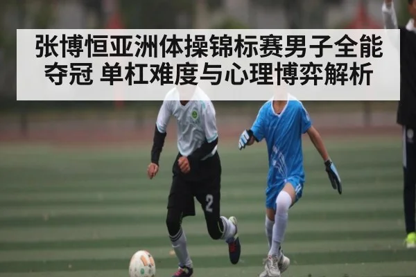 张博恒亚洲体操锦标赛男子全能夺冠 单杠难度与心理博弈解析